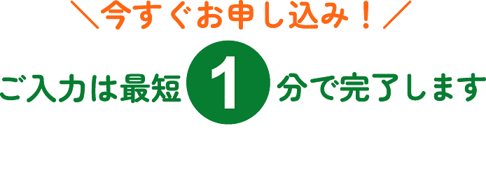 今すぐお申し込み！ご入力は最短1分で完了します