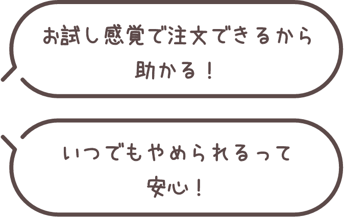 お試し感覚で注文できるから助かる！いつでもやめられるって安心！